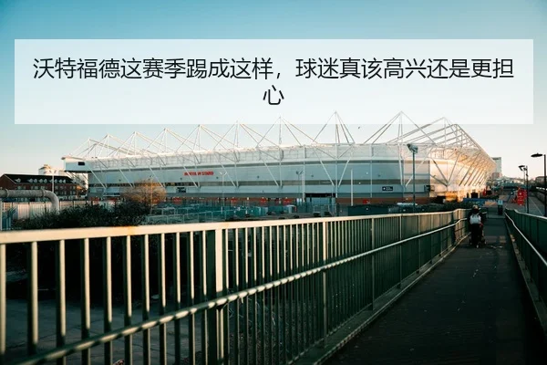 沃特福德这赛季踢成这样，球迷真该高兴还是更担心