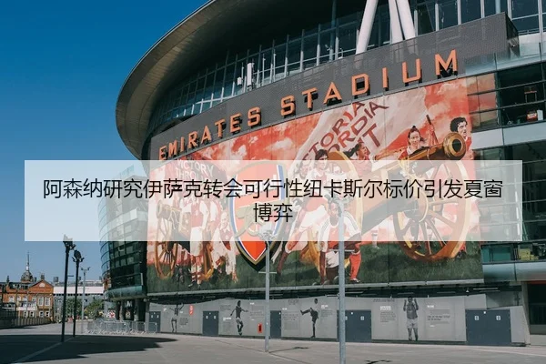 阿森纳研究伊萨克转会可行性纽卡斯尔标价引发夏窗博弈