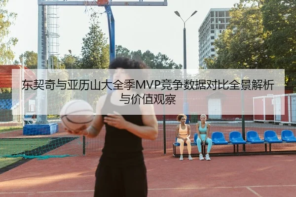 东契奇与亚历山大全季MVP竞争数据对比全景解析与价值观察