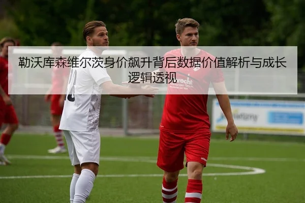 勒沃库森维尔茨身价飙升背后数据价值解析与成长逻辑透视