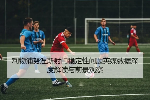 利物浦努涅斯射门稳定性问题英媒数据深度解读与前景观察