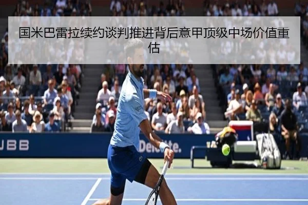 国米巴雷拉续约谈判推进背后意甲顶级中场价值重估