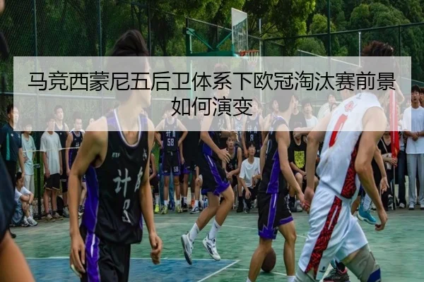 马竞西蒙尼五后卫体系下欧冠淘汰赛前景如何演变