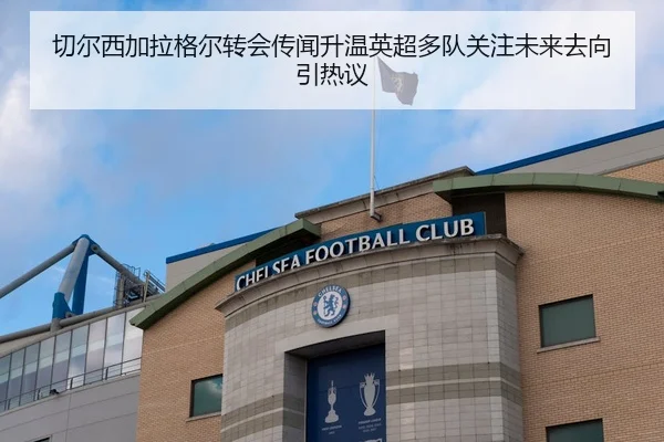 切尔西加拉格尔转会传闻升温英超多队关注未来去向引热议