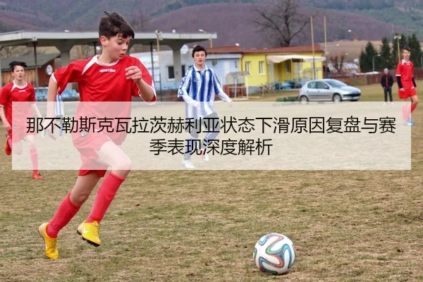 那不勒斯克瓦拉茨赫利亚状态下滑原因复盘与赛季表现深度解析