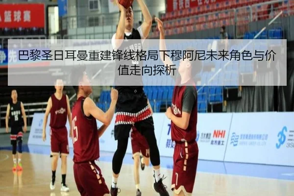 巴黎圣日耳曼重建锋线格局下穆阿尼未来角色与价值走向探析