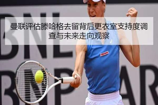 曼联评估滕哈格去留背后更衣室支持度调查与未来走向观察