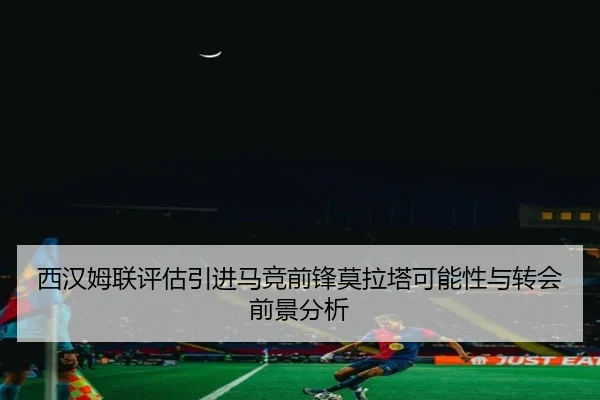 西汉姆联评估引进马竞前锋莫拉塔可能性与转会前景分析
