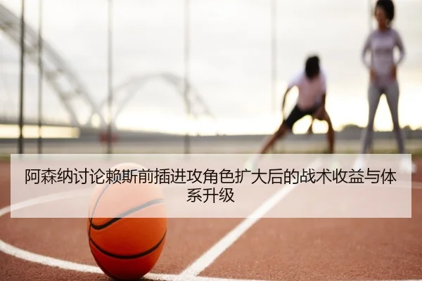 阿森纳讨论赖斯前插进攻角色扩大后的战术收益与体系升级