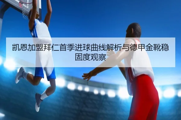 凯恩加盟拜仁首季进球曲线解析与德甲金靴稳固度观察