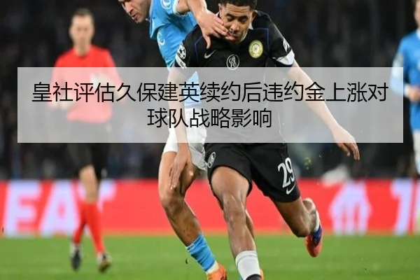 皇社评估久保建英续约后违约金上涨对球队战略影响