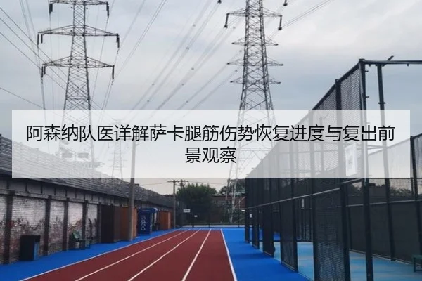 阿森纳队医详解萨卡腿筋伤势恢复进度与复出前景观察