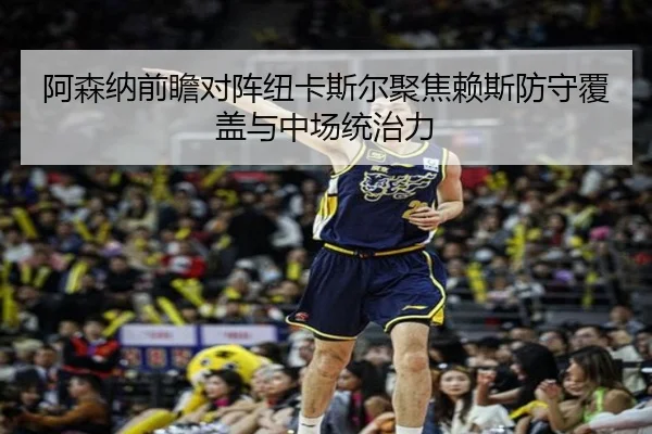 阿森纳前瞻对阵纽卡斯尔聚焦赖斯防守覆盖与中场统治力