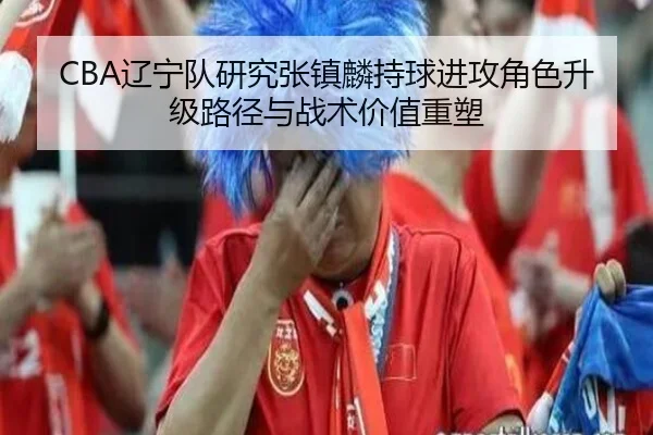CBA辽宁队研究张镇麟持球进攻角色升级路径与战术价值重塑