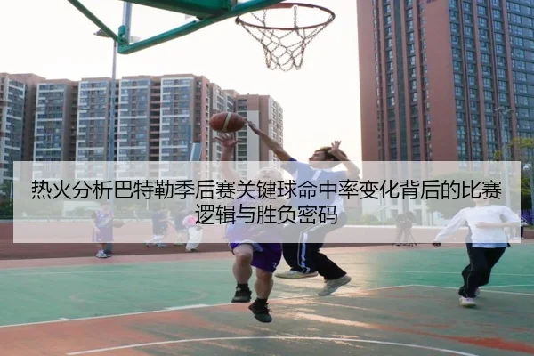 热火分析巴特勒季后赛关键球命中率变化背后的比赛逻辑与胜负密码