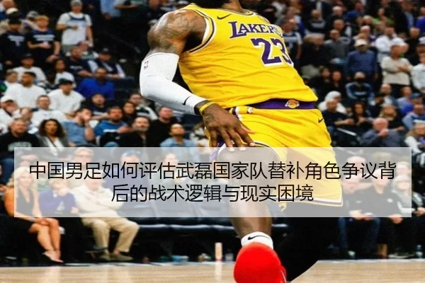 中国男足如何评估武磊国家队替补角色争议背后的战术逻辑与现实困境