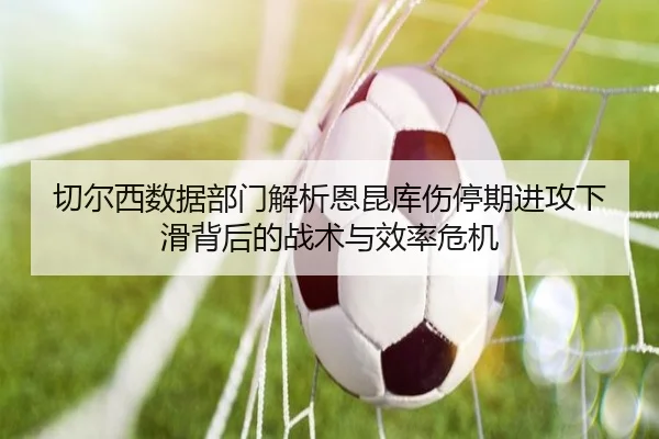 切尔西数据部门解析恩昆库伤停期进攻下滑背后的战术与效率危机