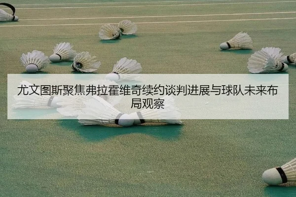 尤文图斯聚焦弗拉霍维奇续约谈判进展与球队未来布局观察