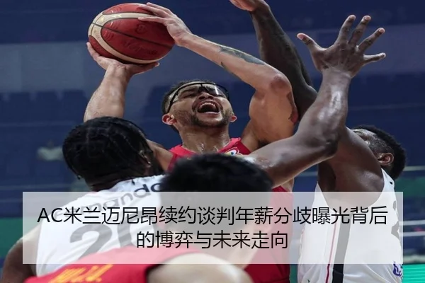 AC米兰迈尼昂续约谈判年薪分歧曝光背后的博弈与未来走向