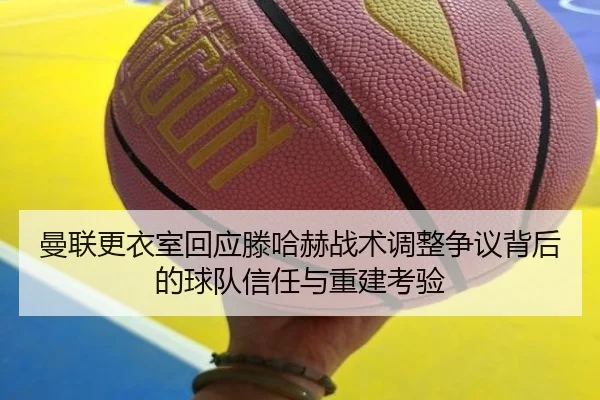曼联更衣室回应滕哈赫战术调整争议背后的球队信任与重建考验