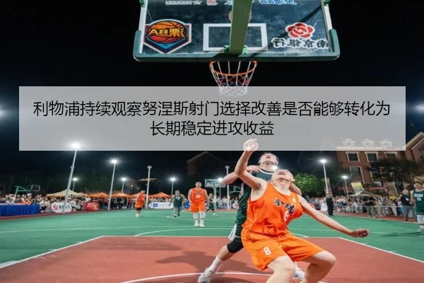 利物浦持续观察努涅斯射门选择改善是否能够转化为长期稳定进攻收益