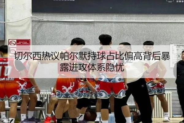 切尔西热议帕尔默持球占比偏高背后暴露进攻体系隐忧